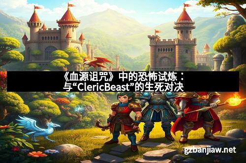 《血源诅咒》中的恐怖试炼：与“ClericBeast”的生死对决